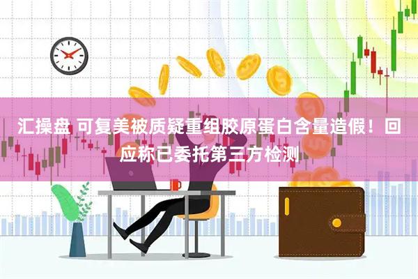汇操盘 可复美被质疑重组胶原蛋白含量造假！回应称已委托第三方检测