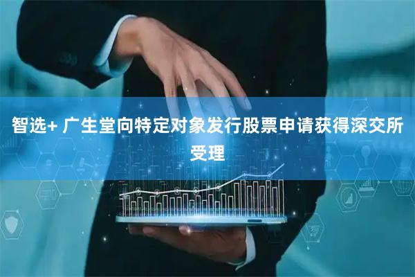 智选+ 广生堂向特定对象发行股票申请获得深交所受理