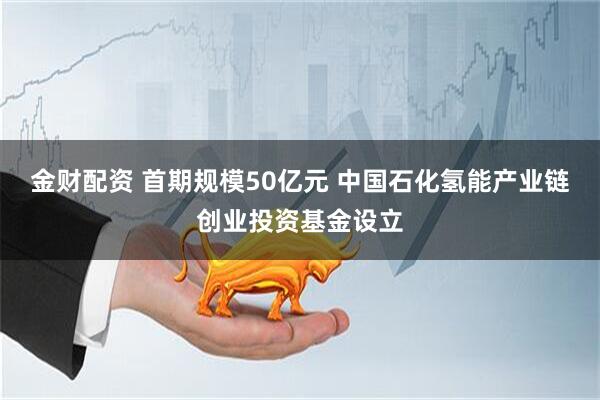 金财配资 首期规模50亿元 中国石化氢能产业链创业投资基金设立