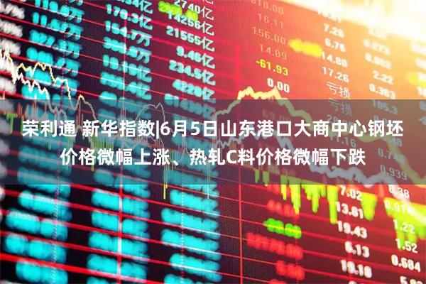 荣利通 新华指数|6月5日山东港口大商中心钢坯价格微幅上涨、热轧C料价格微幅下跌
