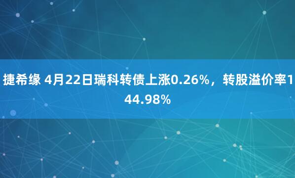 捷希缘 4月22日瑞科转债上涨0.26%，转股溢价率144.98%
