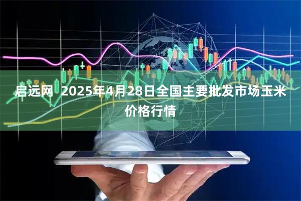 启远网 2025年4月28日全国主要批发市场玉米价格行情