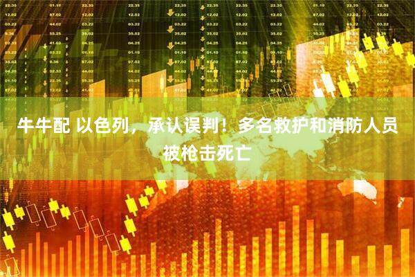 牛牛配 以色列，承认误判！多名救护和消防人员被枪击死亡