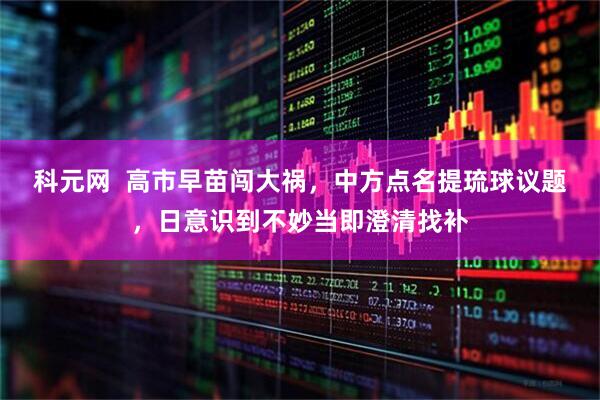 科元网 高市早苗闯大祸,中方点名提琉球议题,日意识到不妙当即澄清找补