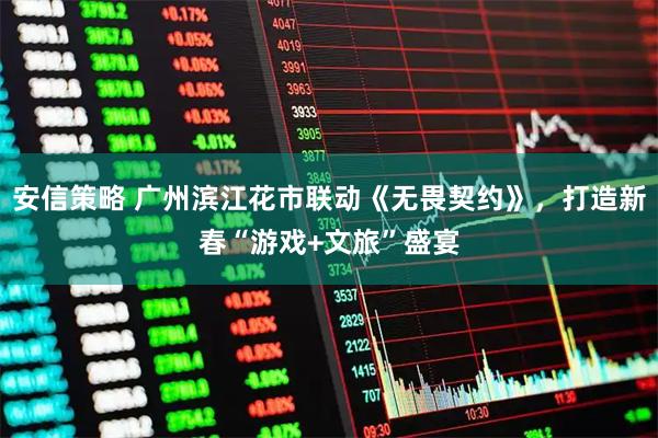 安信策略 广州滨江花市联动《无畏契约》,打造新春“游戏+文旅”盛宴
