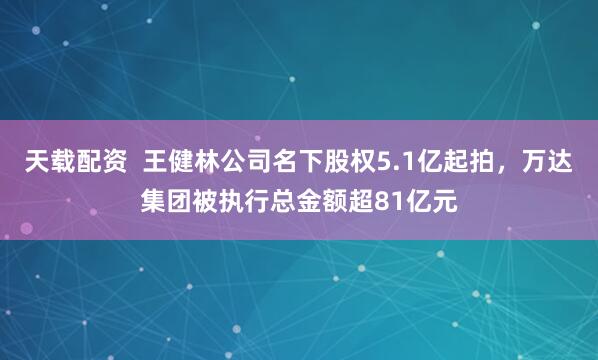 天载配资 王健林公司名下股权5.1亿起拍,万达集团被执行总金额超81亿元