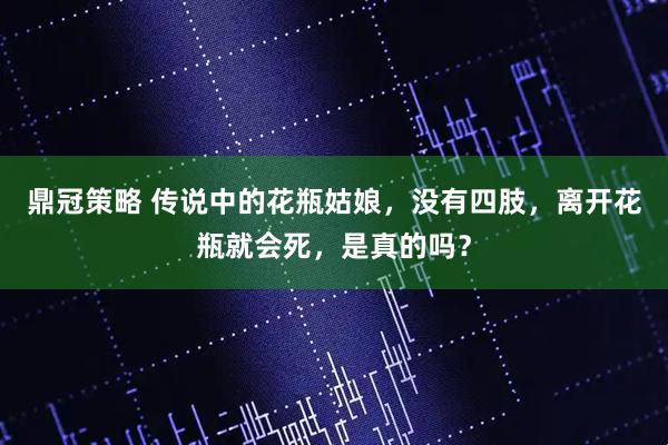 鼎冠策略 传说中的花瓶姑娘，没有四肢，离开花瓶就会死，是真的吗？