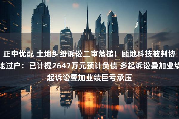 正中优配 土地纠纷诉讼二审落槌！顾地科技被判协助办理土地过户：已计提2647万元预计负债 多起诉讼叠加业绩巨亏承压