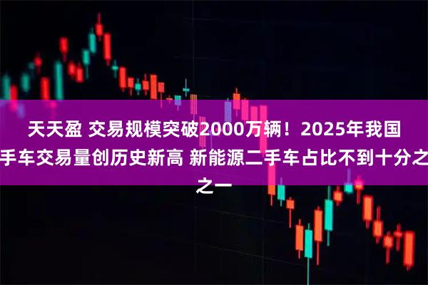 天天盈 交易规模突破2000万辆!2025年我国二手车交易量创历史新高 新能源二手车占比不到十分之一