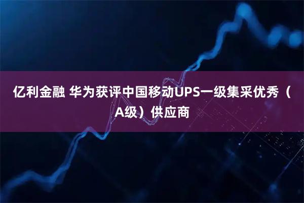 亿利金融 华为获评中国移动UPS一级集采优秀（A级）供应商