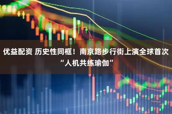 优益配资 历史性同框！南京路步行街上演全球首次“人机共练瑜伽”