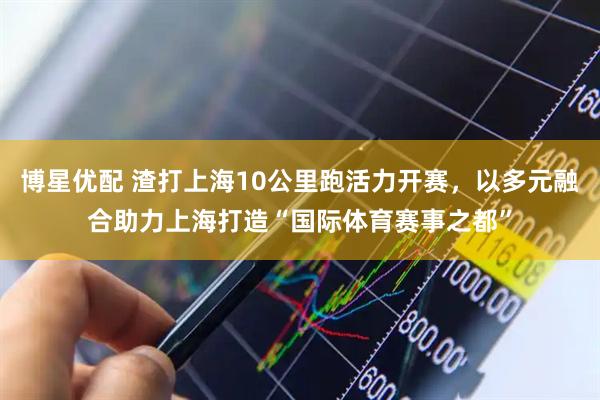 博星优配 渣打上海10公里跑活力开赛，以多元融合助力上海打造“国际体育赛事之都”
