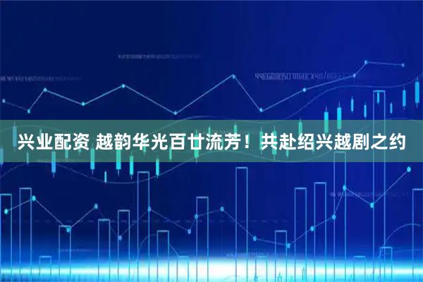 兴业配资 越韵华光百廿流芳！共赴绍兴越剧之约