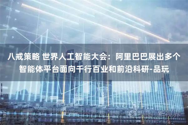 八戒策略 世界人工智能大会:阿里巴巴展出多个智能体平台面向千行百业和前沿科研-品玩