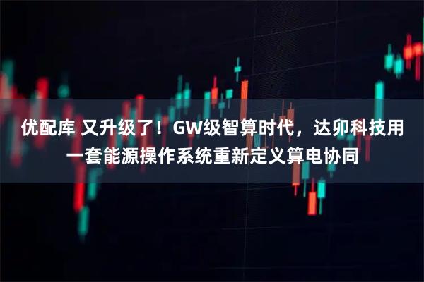 优配库 又升级了!GW级智算时代,达卯科技用一套能源操作系统重新定义算电协同