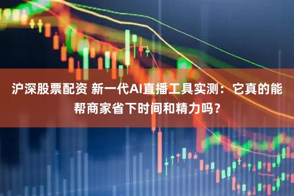 沪深股票配资 新一代AI直播工具实测：它真的能帮商家省下时间和精力吗？