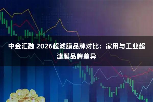 中金汇融 2026超滤膜品牌对比：家用与工业超滤膜品牌差异